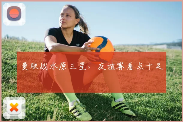 曼联战水原三星，友谊赛看点十足