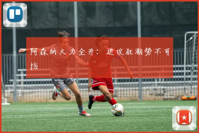 阿森纳火力全开：进攻狂潮势不可挡