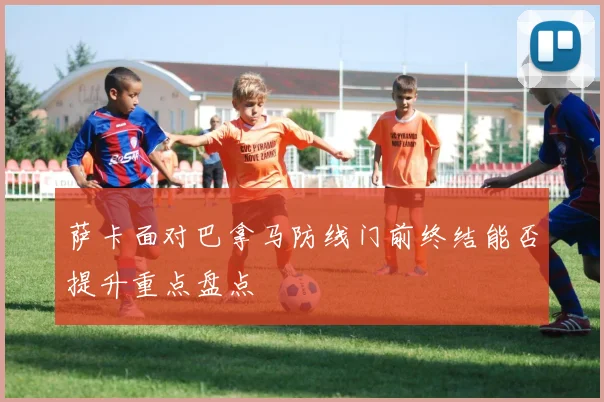 萨卡面对巴拿马防线门前终结能否提升重点盘点