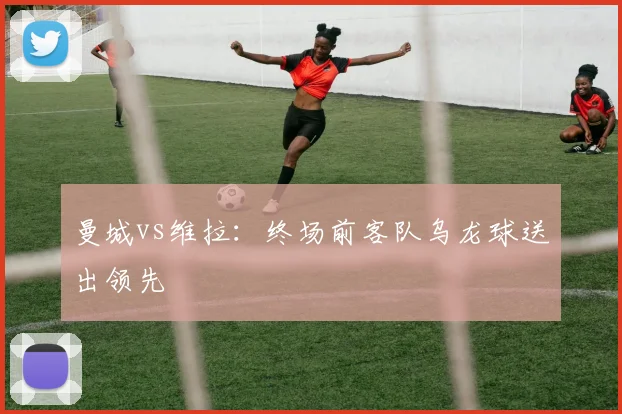 曼城vs维拉：终场前客队乌龙球送出领先