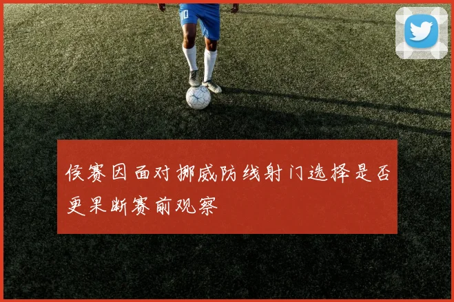 侯赛因面对挪威防线射门选择是否更果断赛前观察