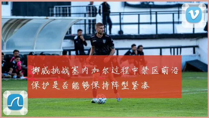 挪威挑战塞内加尔过程中禁区前沿保护是否能够保持阵型紧凑