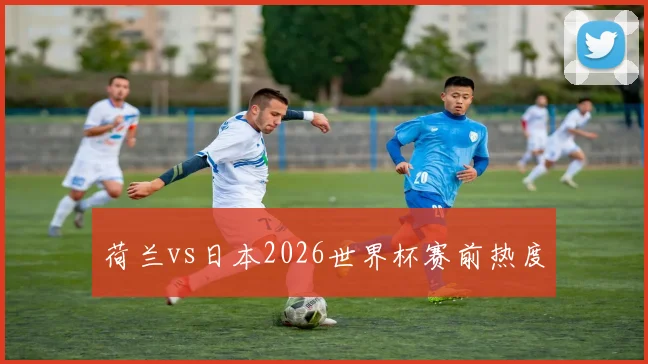 荷兰vs日本2026世界杯赛前热度