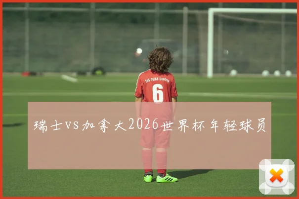 瑞士vs加拿大2026世界杯年轻球员