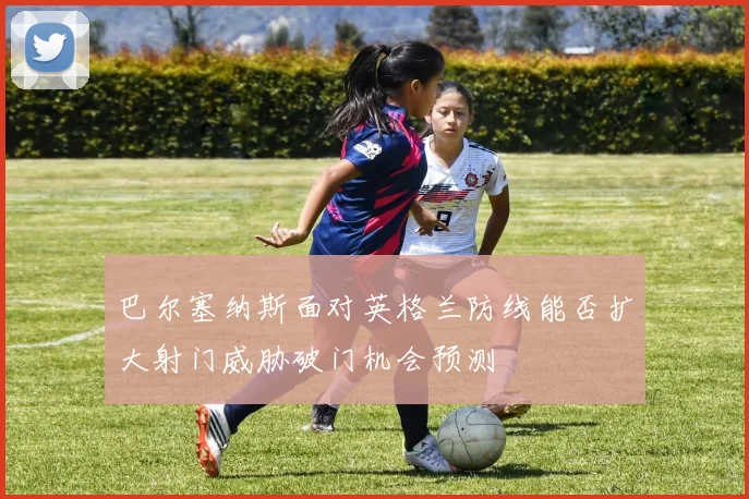 巴尔塞纳斯面对英格兰防线能否扩大射门威胁破门机会预测