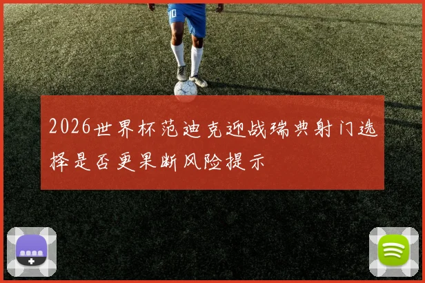 2026世界杯范迪克迎战瑞典射门选择是否更果断风险提示