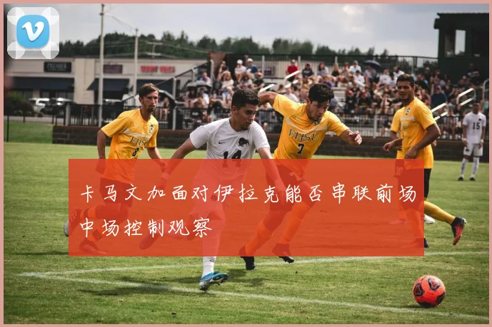 卡马文加面对伊拉克能否串联前场中场控制观察