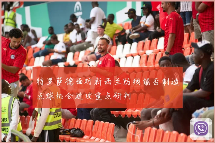 特罗萨德面对新西兰防线能否制造点球机会进攻重点研判