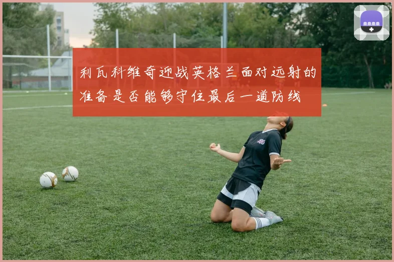 利瓦科维奇迎战英格兰面对远射的准备是否能够守住最后一道防线