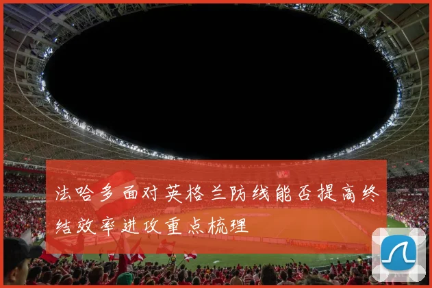 法哈多面对英格兰防线能否提高终结效率进攻重点梳理