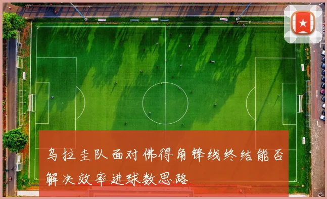 乌拉圭队面对佛得角锋线终结能否解决效率进球数思路