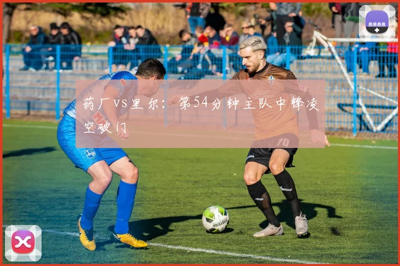 药厂vs里尔:第54分钟主队中锋凌空破门
