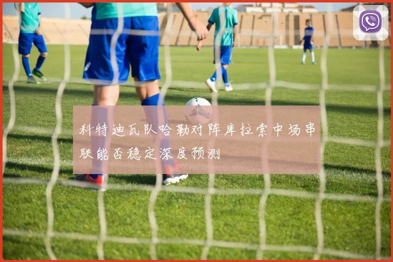 科特迪瓦队哈勒对阵库拉索中场串联能否稳定深度预测