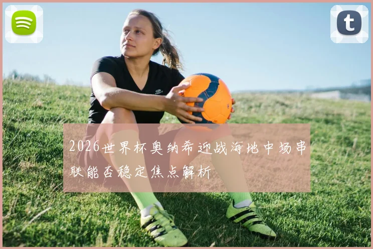 2026世界杯奥纳希迎战海地中场串联能否稳定焦点解析