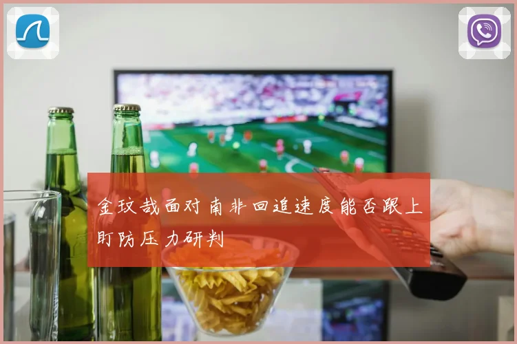 金玟哉面对南非回追速度能否跟上盯防压力研判