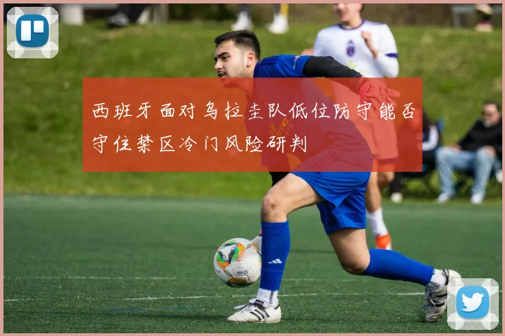 西班牙面对乌拉圭队低位防守能否守住禁区冷门风险研判