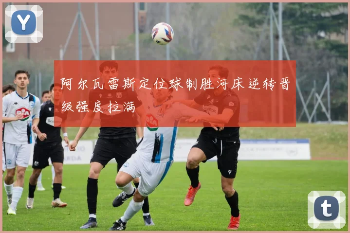 阿尔瓦雷斯定位球制胜河床逆转晋级强度拉满