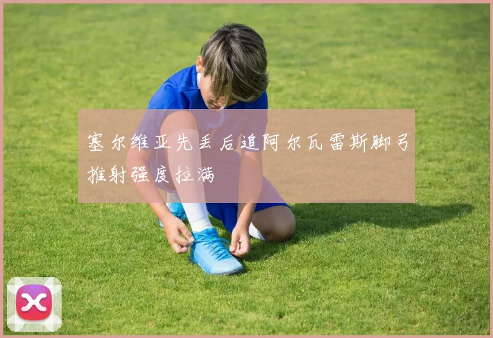 塞尔维亚先丢后追阿尔瓦雷斯脚弓推射强度拉满