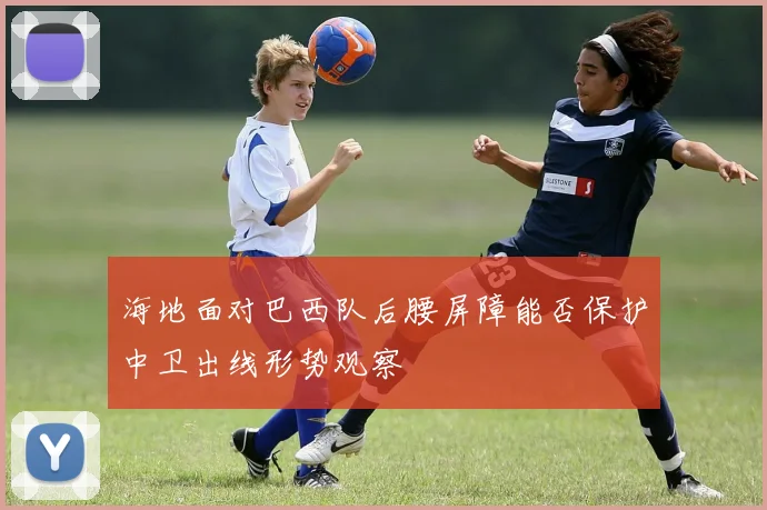 海地面对巴西队后腰屏障能否保护中卫出线形势观察