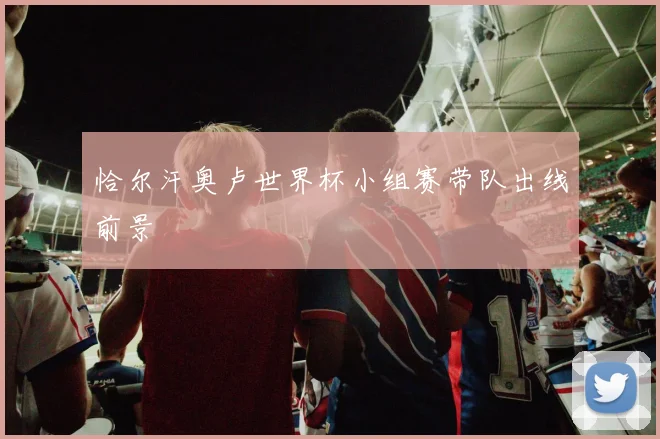 恰尔汗奥卢世界杯小组赛带队出线前景
