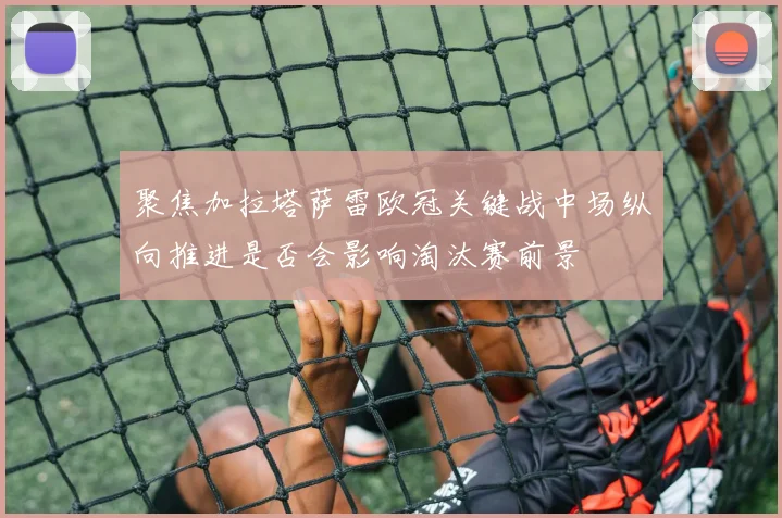 聚焦加拉塔萨雷欧冠关键战中场纵向推进是否会影响淘汰赛前景