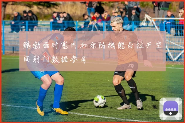 鲍勃面对塞内加尔防线能否拉开空间射门数据参考