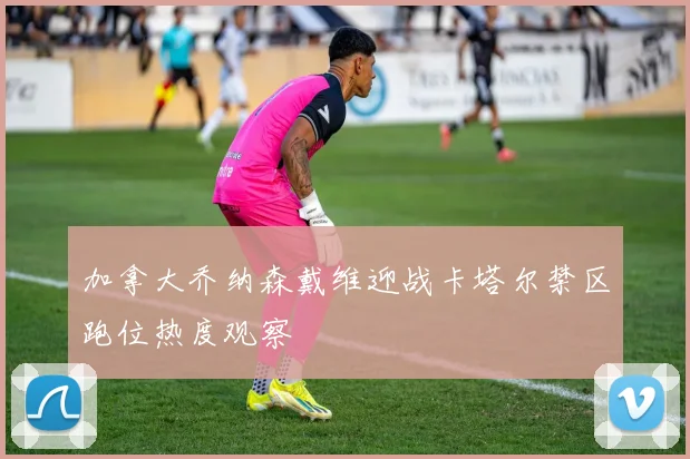 加拿大乔纳森戴维迎战卡塔尔禁区跑位热度观察