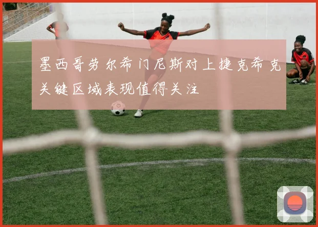 墨西哥劳尔希门尼斯对上捷克希克关键区域表现值得关注