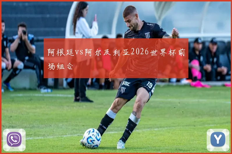 阿根廷vs阿尔及利亚2026世界杯前场组合