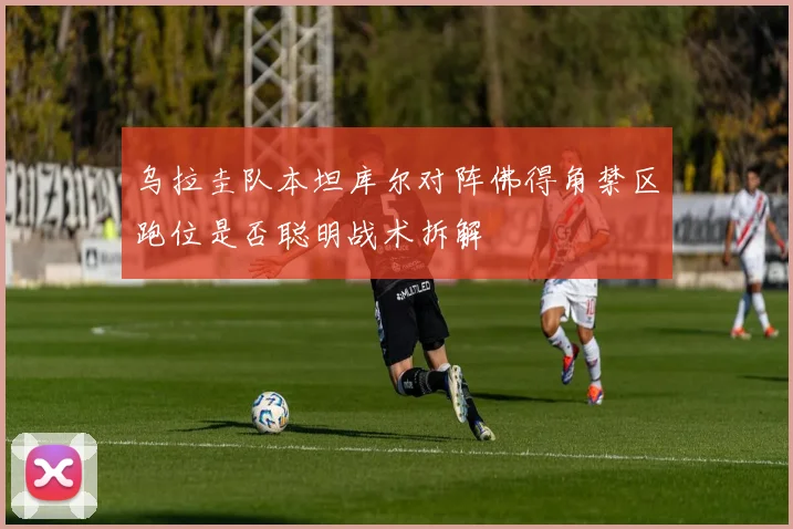 乌拉圭队本坦库尔对阵佛得角禁区跑位是否聪明战术拆解