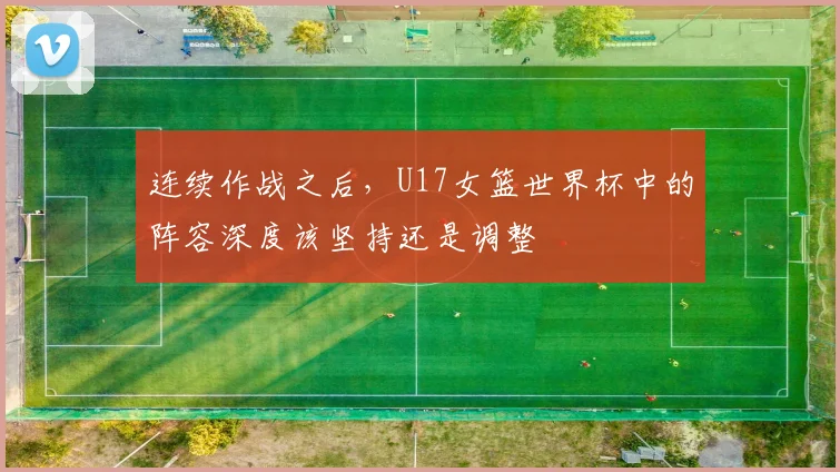 连续作战之后，U17女篮世界杯中的阵容深度该坚持还是调整